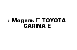  › Модель ­ TOYOTA CARINA E